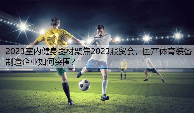 2023室内健身器材聚焦2023服贸会，国产体育装备制造企业如何突围？